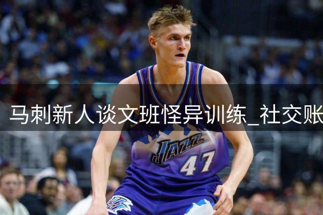 马刺新人谈文班怪异训练 社交账号常现神秘踪迹